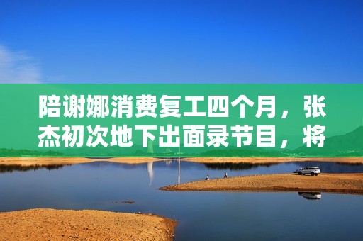 陪谢娜消费复工四个月，张杰初次地下出面录节目，将做客《快本》