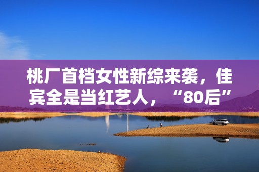 桃厂首档女性新综来袭，佳宾全是当红艺人，“80后”小花也加盟