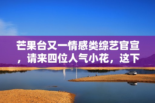芒果台又一情感类综艺官宣，请来四位人气小花，这下说啥都要追了