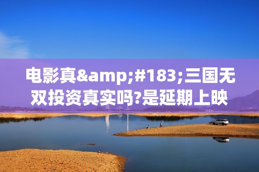 电影真·三国无双投资真实吗?是延期上映了吗?(免费观看真三国)
