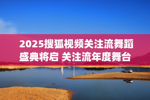  2025搜狐视频关注流舞蹈盛典将启 关注流年度舞台与梦同行(搜狐视频新剧)