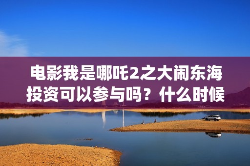 电影我是哪吒2之大闹东海投资可以参与吗？什么时候上映？(电影我是哪吒)