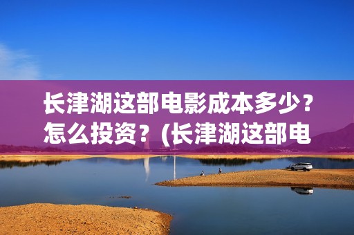 长津湖这部电影成本多少？怎么投资？(长津湖这部电影我认识了什么)