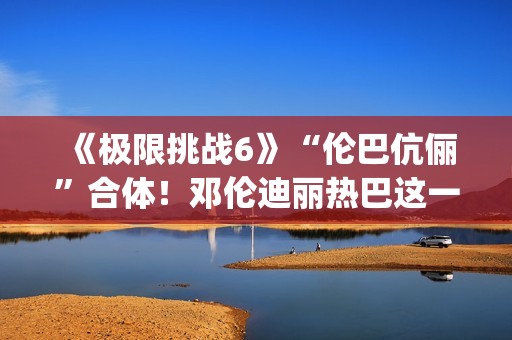 《极限挑战6》“伦巴伉俪”合体！邓伦迪丽热巴这一行为cp满满