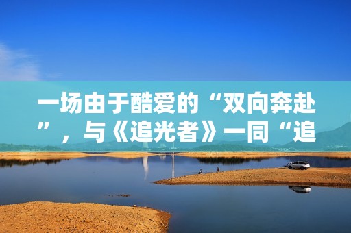 一场由于酷爱的“双向奔赴”，与《追光者》一同“追光”
