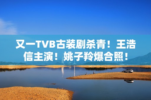 又一TVB古装剧杀青！王浩信主演！姚子羚爆合照！