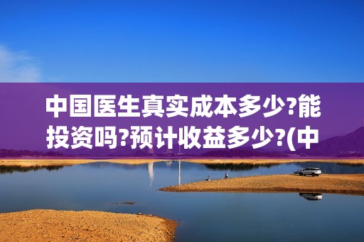 中国医生真实成本多少?能投资吗?预计收益多少?(中国医生是否真实)