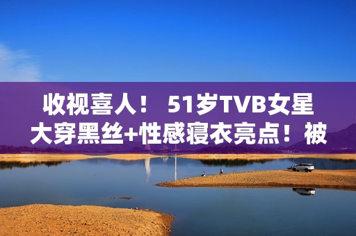 收视喜人！ 51岁TVB女星大穿黑丝+性感寝衣亮点！被赞女人味实足！