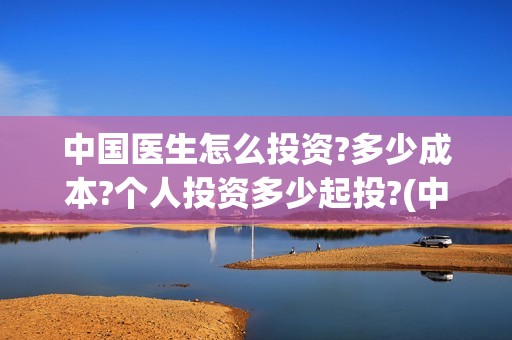 中国医生怎么投资?多少成本?个人投资多少起投?(中国医生怎么办)