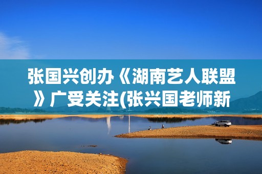 张国兴创办《湖南艺人联盟》广受关注(张兴国老师新浪博客)