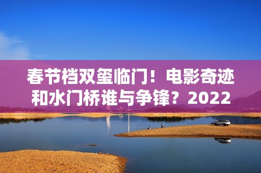 春节档双玺临门！电影奇迹和水门桥谁与争锋？2022春节档票房创新高