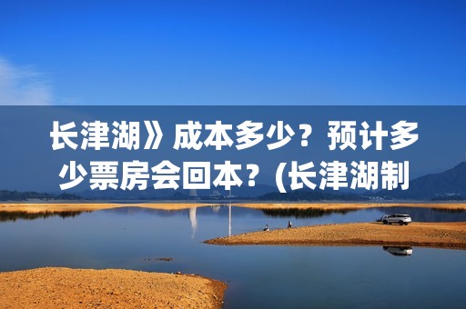 长津湖》成本多少？预计多少票房会回本？(长津湖制作花了多少钱)
