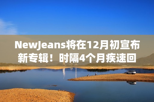 NewJeans将在12月初宣布新专辑！时隔4个月疾速回归