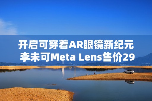 开启可穿着AR眼镜新纪元 李未可Meta Lens售价2999元起