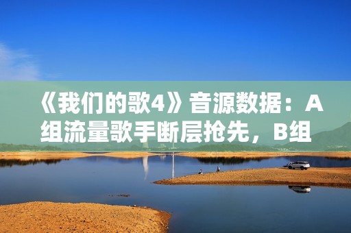 《我们的歌4》音源数据：A组流量歌手断层抢先，B组有实力没人气