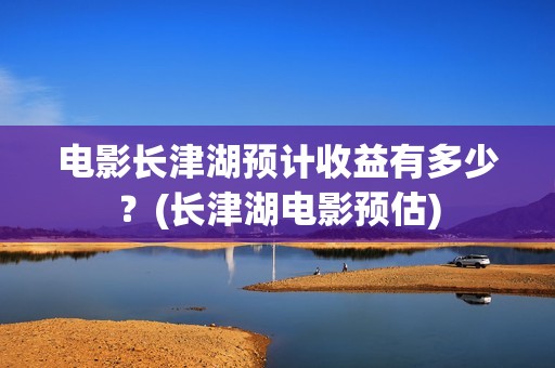 电影长津湖预计收益有多少？(长津湖电影预估)