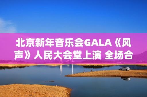 北京新年音乐会GALA《风声》人民大会堂上演 全场合唱《青山上》震撼人心(北京新年音乐会《风声》首秀)