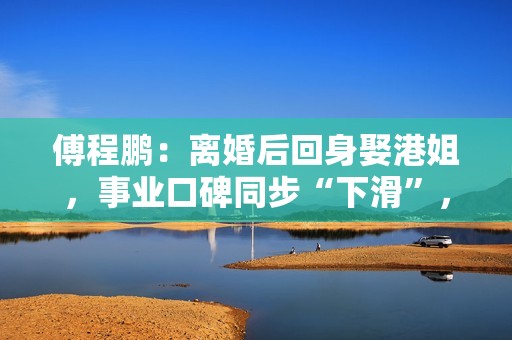 傅程鹏：离婚后回身娶港姐，事业口碑同步“下滑”，更名都回不去