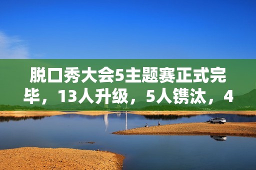 脱口秀大会5主题赛正式完毕，13人升级，5人镌汰，4人登上天花板