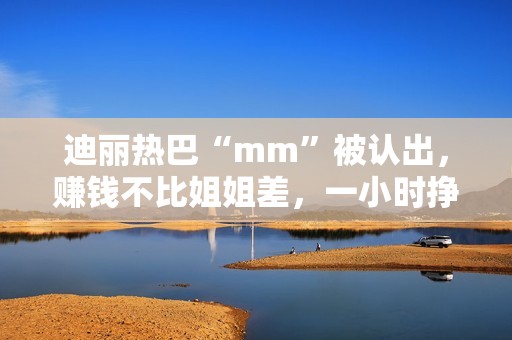 迪丽热巴“mm”被认出，赚钱不比姐姐差，一小时挣一千