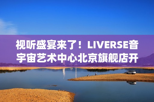 视听盛宴来了！LIVERSE音宇宙艺术中心北京旗舰店开业首演完美呈献(视听盛宴是用来形容什么的)