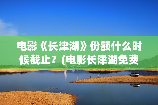 电影《长津湖》份额什么时候截止？(电影长津湖免费观看完整版高清)