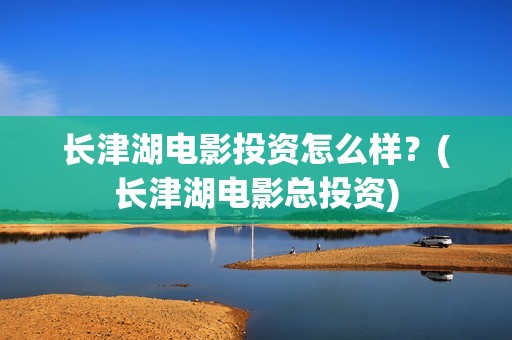 长津湖电影投资怎么样？(长津湖电影总投资)