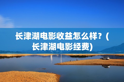 长津湖电影收益怎么样？(长津湖电影经费)