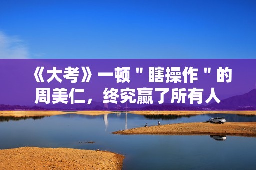《大考》一顿＂瞎操作＂的周美仁，终究赢了所有人