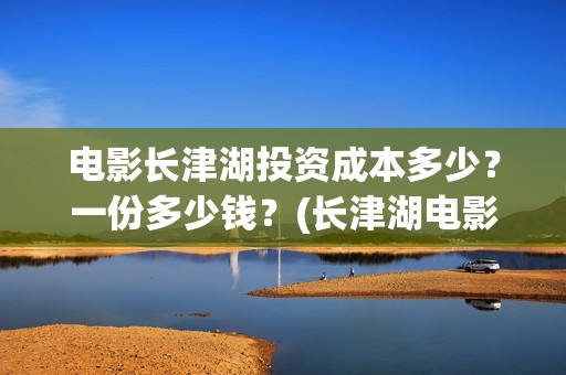 电影长津湖投资成本多少？一份多少钱？(长津湖电影投资项目)