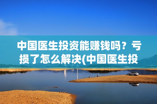中国医生投资能赚钱吗？亏损了怎么解决(中国医生投资金额)
