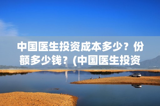 中国医生投资成本多少？份额多少钱？(中国医生投资成功了吗)