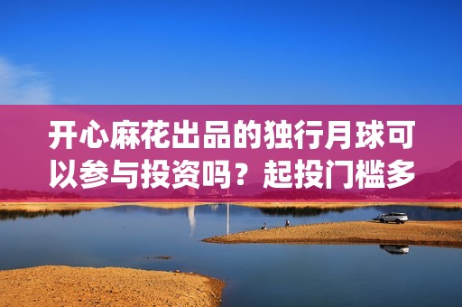开心麻花出品的独行月球可以参与投资吗？起投门槛多少？收益空间大吗(开心麻花谁最火)