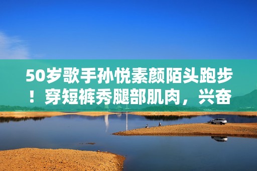 50岁歌手孙悦素颜陌头跑步！穿短裤秀腿部肌肉，兴奋蹦跳鼎力踢腿