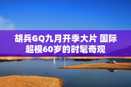 胡兵GQ九月开季大片 国际超模60岁的时髦奇观