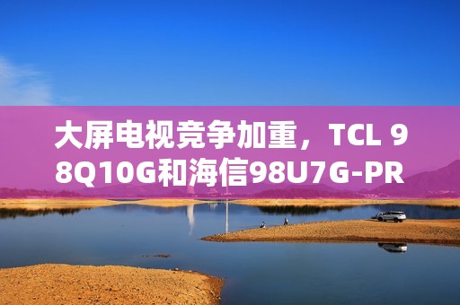 大屏电视竞争加重，TCL 98Q10G和海信98U7G-PRO谁才是王牌之选？