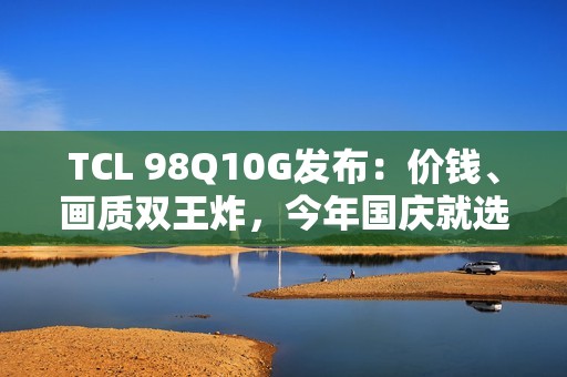 TCL 98Q10G发布：价钱、画质双王炸，今年国庆就选它