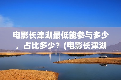 电影长津湖最低能参与多少，占比多少？(电影长津湖多少钱)