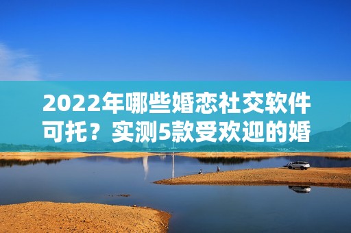 2022年哪些婚恋社交软件可托？实测5款受欢迎的婚恋社交软件