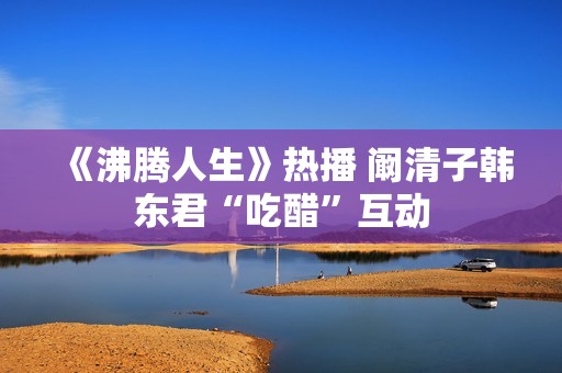 《沸腾人生》热播 阚清子韩东君“吃醋”互动