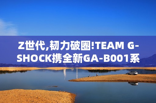 Z世代,韧力破圈!TEAM G-SHOCK携全新GA-B001系列开启虚拟现实世界