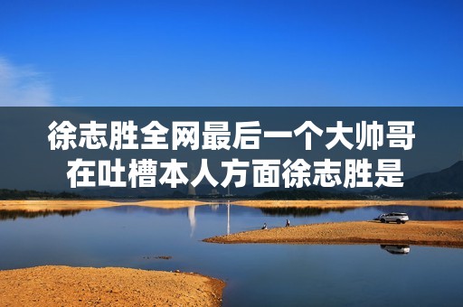 徐志胜全网最后一个大帅哥 在吐槽本人方面徐志胜是仔细地
