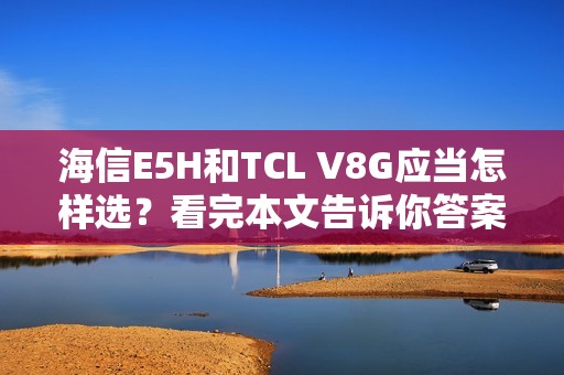 海信E5H和TCL V8G应当怎样选？看完本文告诉你答案
