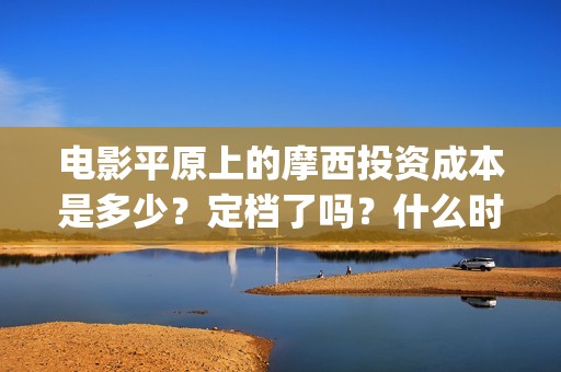 电影平原上的摩西投资成本是多少？定档了吗？什么时候能分红？(平原上的摩西剧情简介)