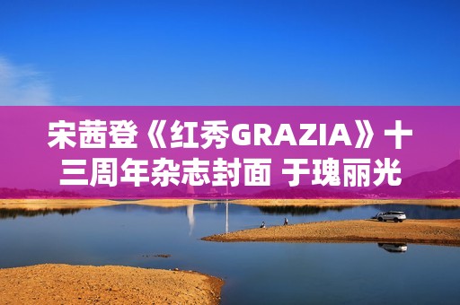 宋茜登《红秀GRAZIA》十三周年杂志封面 于瑰丽光影间相逢摩登之梦