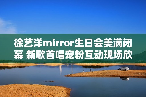 徐艺洋mirror生日会美满闭幕 新歌首唱宠粉互动现场欣喜不时