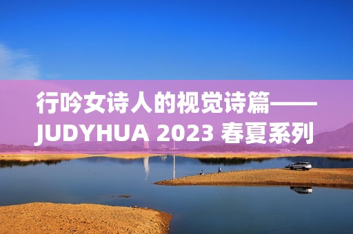 行吟女诗人的视觉诗篇——JUDYHUA 2023 春夏系列上海发布