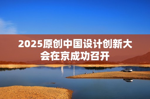 2025原创中国设计创新大会在京成功召开