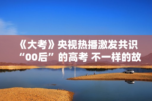 《大考》央视热播激发共识“00后”的高考 不一样的故事