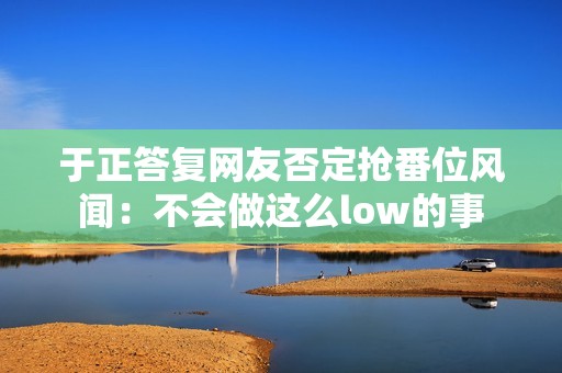 于正答复网友否定抢番位风闻：不会做这么low的事